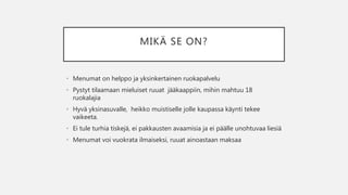 MIKÄ SE ON?
• Menumat on helppo ja yksinkertainen ruokapalvelu
• Pystyt tilaamaan mieluiset ruuat jääkaappiin, mihin mahtuu 18
ruokalajia
• Hyvä yksinasuvalle, heikko muistiselle jolle kaupassa käynti tekee
vaikeeta.
• Ei tule turhia tiskejä, ei pakkausten avaamisia ja ei päälle unohtuvaa liesiä
• Menumat voi vuokrata ilmaiseksi, ruuat ainoastaan maksaa
 