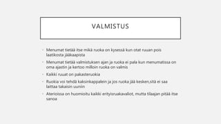 VALMISTUS
• Menumat tietää itse mikä ruoka on kysessä kun otat ruuan pois
laatikosta jääkaapista
• Menumat tietää valmistuksen ajan ja ruoka ei pala kun menumatissa on
oma ajastin ja kertoo milloin ruoka on valmis
• Kaikki ruuat on pakasteruokia
• Ruokia voi tehdä kaksinkappalein ja jos ruoka jää kesken,sitä ei saa
laittaa takaisin uuniin
• Aterioissa on huomioitu kaikki erityisruakavaliot, mutta tilaajan pitää itse
sanoa
 