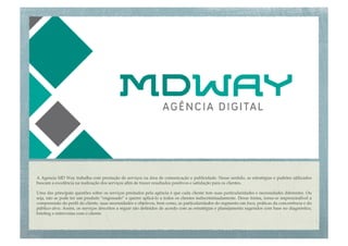A Agencia MD Way trabalha com prestação de serviços na área de comunicação e publicidade. Nesse sentido, as estratégias e padrões utilizados
buscam a excelência na realização dos serviços aﬁm de trazer resultados positivos e satisfação para os clientes. "

Uma das principais questões sobre os serviços prestados pela agência é que cada cliente tem suas particularidades e necessidades diferentes. Ou
seja, não se pode ter um produto “engessado” e querer aplicá-lo a todos os clientes indiscriminadamente. Desse forma, torna-se imprescindível a
compreensão do perﬁl do cliente, suas necessidades e objetivos, bem como, as particularidades do segmento em foco, práticas da concorrência e do
público-alvo. Assim, os serviços descritos a seguir são deﬁnidos de acordo com as estratégias e planejamento sugeridos com base no diagnóstico,
brieﬁng e entrevistas com o cliente.!
 