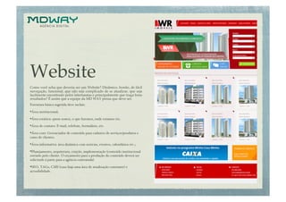 Website                                         "

Como você acha que deveria ser um Website? Dinâmico, bonito, de fácil
navegação, funcional, que não seja complicado de se atualizar, que seja
facilmente encontrado pelos internautas e principalmente que traga bons
resultados? É assim que a equipe da MD WAY pensa que deve ser.!
Estrutura básica sugerida deve incluir: !

• Área institucional;!
• Área estática: quem somos, o que fazemos, onde estamos etc.!
• Área de contato: E-mail, telefone, formulário, etc.!
• Área core: Gerenciador de conteúdo para cadastro de serviços/produtos e
cases de clientes.!

• Área informativa: área dinâmica com notícias, eventos, calendários etc.;!
• Planejamento, arquitetura, criação, implementação (conteúdo institucional
enviado pelo cliente. O orçamento para a produção do conteúdo deverá ser
solicitado à parte para a agência contratada).!

• SEO, TAGs, CMS (caso haja uma área de atualização constante) e
acessibilidade.!
 