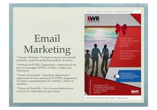 Email
       Marketing!
• Criação e Produção - Produção de layout com conteúdo
produzido a partir de um brieﬁng detalhado do cliente.;!
• Produção do HTML- Diagramação e implementação da
peça em uma página HTML com links e códigos para
mensuração;!
• Gestão (mensuração) - Importação, higienização e
segmentação de base, importação do HTML, programação
do disparo, acompanhamento de resultados e análise de
relatórios.;!
• Disparo de Email Mkt - Envio da peça ﬁnalizada para
uma base de e-mails fornecida pelo cliente.!
 