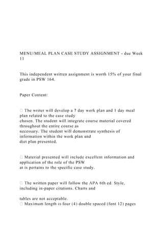 MENU/MEAL PLAN CASE STUDY ASSIGNMENT - due Week
11
This independent written assignment is worth 15% of your final
grade in PSW 164.
Paper Content:
plan related to the case study
chosen. The student will integrate course material covered
throughout the entire course as
necessary. The student will demonstrate synthesis of
information within the work plan and
diet plan presented.
application of the role of the PSW
at is pertains to the specific case study.
including in-paper citations. Charts and
tables are not acceptable.
 