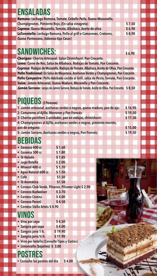 ENSALADAS
Romana: Lechuga Romana,Tomate, Cebolla Perla, Queso Mozzarella,
Champignones, Pimiento Rojo, (En salsa vinagreta) $ 7.50
Caprese: Queso Mozarella,Tomate,Albahaca,Aceite de oliva $ 6.90
LaTarantella: Lechuga Romana, Pollo al grill o Camarones, Crotones, $ 8,90
Queso Parmesano, (Aderezo tipo Cesar)
SANDWICHES: $ 6,90
Choripan: Chorizo Artesanal, Salsa Chimichurri. Pan Crocante.
Lomo: Carne de Res, Salsa de Albahaca, Rodajas de Tomate, Pan Crocante.
Caprese: RodajasdeMozarella,RodajasdeTomate,Albahaca,AceitedeOliva,PanCrocante.
Pollo Tradicional:En Salsa de Mayonesa,Aceitunas Verdes y Champignones, Pan Crocante.
Pollo Campestre: Pollo Adobado cocido al Grill, salsa de Pesto,Tomate, Pan Crocante.
Suizo: Jamón Artesanal, Queso Maduro, Mozarella y Pan Crocante.
Jamón Serrano: Lonjas deJamón Serrano,Rodajas deTomate,Aceite de Oliva,Pan Crocante. $ 8,50
PIQUEOS (2 Personas)
1- Jamón artesanal, aceitunas verdes o negras, queso maduro, pan de ajo: $ 16,90
2- Camarones al Ajillo, Morrones y Pan Francés: $ 19,50
3- Chorizo parrillero 3 unidades, pan en rodajas, chimichurri:  $ 17,50
4- Champignones al Ajillo, aceitunas verdes o negras, pimiento morrón,
pan de orégano: $ 15,00
5- Jamón Serrano,Aceitunas verdes o negras, Pan Francés: $ 19,50
BEBIDAS
•  Gaseosa 400 cc $ 1.60
•  Gaseosa 500 cc $ 1.80
•  Té Helado $ 1.85
•  Jugo Botella $ 2.00
•  Mineral 400 cc $ 1.70
•  Agua Natural 600 cc $ 1.50
•  Café $1.50
•  Té Aromático $1.50
• Cerveza Club Verde, Pilsener, Pilsener Light $ 2,90
• Cerveza Budweiser $ 3.70
• Cerveza Corona $ 4.00
• Cerveza Peroni $ 4.50
• Cerveza Stella Artois $ 4.90
VINOS
•  Vino por copa $ 4.50
•  Sangría por copa $ 4.00
•  Sangría jarra 1 lt. $ 19.90
•  Sangría jarra ½ lt. $ 11.90
•  Vino por botella (Consulte Tipos y Costos)
•  Limoncello (bajativo) $ 3.00
POSTRES
•  Consulte los postres del día $ 4.00
 