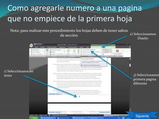 Como agregarle numero a una pagina
que no empiece de la primera hoja
Nota: para realizar este procedimiento los hojas deben de tener saltos
de sección
3) Seleccionamos
primera pagina
diferente
1) Selecciónanos en
texto
2) Seleccionamos
Diseño
Siguiente
 