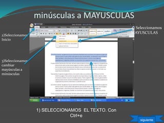 minúsculas a MAYUSCULAS
1) SELECCIONAMOS EL TEXTO. Con
Ctrl+e
3)Seleccionamos
cambiar
mayúsculas a
minúsculas
4) Seleccionamos
MAYUSCULAS
2)Seleccionamos
Inicio
siguiente
 
