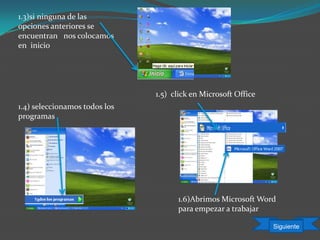 1.3)si ninguna de las
opciones anteriores se
encuentran nos colocamos
en inicio
1.4) seleccionamos todos los
programas
1.5) click en Microsoft Office
1.6)Abrimos Microsoft Word
para empezar a trabajar
Siguiente
 