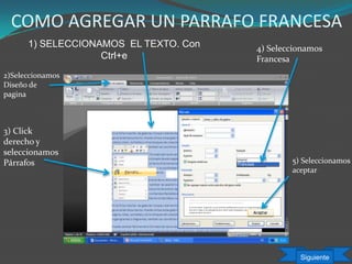 COMO AGREGAR UN PARRAFO FRANCESA
1) SELECCIONAMOS EL TEXTO. Con
Ctrl+e
3) Click
derecho y
seleccionamos
Párrafos
4) Seleccionamos
Francesa
5) Seleccionamos
aceptar
Siguiente
2)Seleccionamos
Diseño de
pagina
 