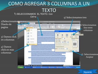 COMO AGREGAR 3 COLUMNAS A UN
TEXTO
1) SELECCIONAMOS EL TEXTO. Con
Ctrl+e
3) Damos click
en columnas
5) Seleccionamos tres
7) Seleccionamos
Aceptar
4) Damos
click en mas
columnas
6) Seleccionamos
line entre
columnas
2)Seleccionamos
Diseño de
pagina
Siguiente
 