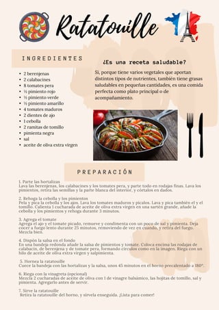 •	 2 berenjenas

•	 2 calabacines

•	 8 tomates pera

•	 ½ pimiento rojo

•	 ½ pimiento verde

•	 ½ pimiento amarillo

•	 4 tomates maduros

•	 2 dientes de ajo
•	 1 cebolla

•	 2 ramitas de tomillo

•	 pimienta negra

•	 sal

•	 aceite de oliva extra virgen 

1. Parte las hortalizas
Lava las berenjenas, los calabacines y los tomates pera, y parte todo en rodajas finas. Lava los
pimientos, retira las semillas y la parte blanca del interior, y córtalos en dados.
2. Rehoga la cebolla y los pimientos
Pela y pica la cebolla y los ajos. Lava los tomates maduros y pícalos. Lava y pica también el y el
tomillo. Calienta 1 cucharada de aceite de oliva extra virgen en una sartén grande, añade la
cebolla y los pimientos y rehoga durante 3 minutos.
3. Agrega el tomate
Agrega el ajo y el tomate picado, remueve y condimenta con un poco de sal y pimienta. Deja
cocer a fuego lento durante 25 minutos, removiendo de vez en cuando, y retira del fuego.
Mezcla bien.
4. Dispón la salsa en el fondo
En una bandeja redonda añade la salsa de pimientos y tomate. Coloca encima las rodajas de
calabacín, de berenjena y de tomate pera, formando círculos como en la imagen. Riega con un
hilo de aceite de oliva extra virgen y salpimienta.
5. Hornea la ratatouille

Cuece la bandeja con las hortalizas y la salsa, unos 45 minutos en el horno precalentado a 180º.
6. Riega con la vinagreta (opcional)

Mezcla 2 cucharadas de aceite de oliva con 1 de vinagre balsámico, las hojitas de tomillo, sal y
pimienta. Agregarlo antes de servir.
7. Sirve la ratatouille

Retira la ratatouille del horno, y sírvela enseguida. ¡Lista para comer!

P R E P A R A C I Ó N
Ratatouille
I N G R E D I E N T E S
Si, porque tiene varios vegetales que aportan
distintos tipos de nutrientes, también tiene grasas
saludables en pequeñas cantidades, es una comida
perfecta como plato principal o de
acompañamiento.
¿Es una receta saludable?
 