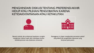 MENGHINDARI DISKUSITENTANG PREFERENSI AKHIR
HIDUP ATAU PILIHAN PENGOBATAN KARENA
KETIDAKNYAMANAN ATAU KETAKUTAN
Banyak individu dan profesional kesehatan mungkin
menghindari diskusi topik akhir kehidupan karena
ketidaknyamanan atau ketakutan emosional.
Keengganan ini dapat menghambat perawatan paliatif
yang efektif dan pengambilan keputusan yang
berpusat pada pasien.
 