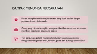 DAMPAK MENUNDA PERCAKAPAN
Pasien mungkin menerima perawatan yang tidak sejalan dengan
preferensi atau nilai mereka.
Orang yang dicintai mungkin mengalami ketidakpastian dan stres saat
membuat keputusan atas nama pasien.
Tim perawatan paliatif mungkin kehilangan kesempatan untuk
mengatasi manajemen nyeri, kontrol gejala, dan dukungan emosional.
 