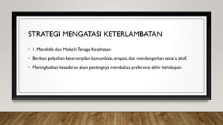 STRATEGI MENGATASI KETERLAMBATAN
• 1. Mendidik dan MelatihTenaga Kesehatan:
• Berikan pelatihan keterampilan komunikasi, empati, dan mendengarkan secara aktif.
• Meningkatkan kesadaran akan pentingnya membahas preferensi akhir kehidupan.
 