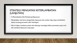 STRATEGI MENGATASI KETERLAMBATAN
(LANJUTAN)
• 3. Memanfaatkan Alat Pendukung Keputusan:
• Menyediakan alat bantu pengambilan keputusan dan sumber daya yang memfasilitasi
diskusi tentang perawatan akhir kehidupan.
• Alat ini dapat membantu pasien dan keluarga menavigasi pilihan perawatan yang rumit
dan membuat keputusan yang tepat.
 
