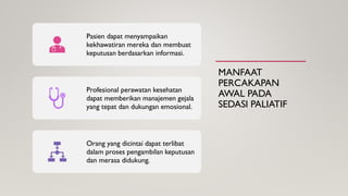 MANFAAT
PERCAKAPAN
AWAL PADA
SEDASI PALIATIF
Pasien dapat menyampaikan
kekhawatiran mereka dan membuat
keputusan berdasarkan informasi.
Profesional perawatan kesehatan
dapat memberikan manajemen gejala
yang tepat dan dukungan emosional.
Orang yang dicintai dapat terlibat
dalam proses pengambilan keputusan
dan merasa didukung.
 