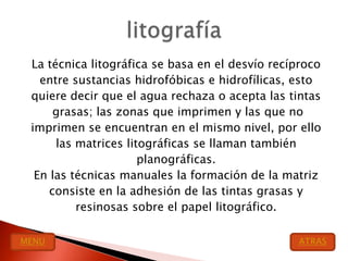 La técnica litográfica se basa en el desvío recíproco
   entre sustancias hidrofóbicas e hidrofílicas, esto
 quiere decir que el agua rechaza o acepta las tintas
      grasas; las zonas que imprimen y las que no
 imprimen se encuentran en el mismo nivel, por ello
      las matrices litográficas se llaman también
                      planográficas.
  En las técnicas manuales la formación de la matriz
     consiste en la adhesión de las tintas grasas y
          resinosas sobre el papel litográfico.

MENU                                             ATRAS
 