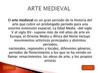 El arte medieval es un gran periodo de la historia del
    arte que cubre un prolongado período para una
 enorme extensión espacial. La Edad Media -del siglo
    V al siglo XV- supone más de mil años de arte en
   Europa, el Oriente Medio y África del Norte Incluye
      movimientos artísticos principales y distintos
                        períodos,
  nacionales, regionales y locales, diferentes géneros,
  periodos de florecimiento a los que se ha venido en
 llamar renacimientos, las obras de arte, y los propios
                         artistas

MENU                                             ATRAS
 
