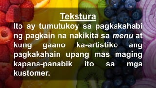 Tekstura
Ito ay tumutukoy sa pagkakahabi
ng pagkain na nakikita sa menu at
kung gaano ka-artistiko ang
pagkakahain upang mas maging
kapana-panabik ito sa mga
kustomer.