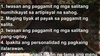 1. Iwasan ang paggamit ng mga salitang
humihikayat sa artipisyal na sahog.
2. Maging tiyak at payak sa paggamit ng
salita.
3. Iwasan ang paggamit ng mga salitang
pang-ugnay.
4. Ipakita ang personalidad ng pagkaing
ilalarawan.
 