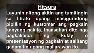 Hitsura
Layunin nitong akitin ang tumitingin
sa litrato upang masiguradong
pipiliin ng kustomer ang pagkain
kanyang nakita. Inaasahan dito nga
pagkakaiba ng kulay o
presentasyon ng pagkain at salitang
gagamitin upang mailarawan ito.
 