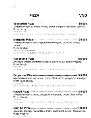 10
PIZZA VND
ԥ
Vegetarian Pizza -------------------------------------------------85.000
Mozarella cheese,tomato, olives, carrot, oregano,capsicum, broccoli.
Pizza rau c?
٥ꥢԥ
åĥ`ȥޥȡ`֡˥󥸥󡢥쥬Ρӡ֥å`
Margarita Pizza---------------------------------------------------95.000
Mozarella cheese with chopped fresh oregano basil and tomato
sauce.
Pizza c chua
ޥ륲`ԥ 95.000 VND
åĥ`rʥ쥬ΥХȥȥޥȥ`ȥ`
Napolitana Pizza----------------------------------------------- 115.000
Anchovy, tomato, mozarella cheese, black olives, onion,oregano.
Pizza Funghi
ʥݥԥ
ӡȥޥȡåĥ`֥å`֡˥󡢥쥬
Pepperoni Pizza------------------------------------------------ 125.000
Mozarella cheese, capsicum, onion, black olives, pepperoni sausage.
Pizza xc xch cay
ڤڥ˥ԥ
åĥ`ѥץꥫ˥󡢥֥å`֡ڤڥ˥``
Hawaii Pizza----------------------------------------------------- 125.000
Mozarella cheese, Ham, pineapple, capsicum, onion, black olives.
Pizza Hawaii
ϥ磻ԥ
åĥ`ϥࡢѥʥåץ롢ȥ饷˥󡢥֥å`֡
Nhat ha Pizza --------------------------------------------------- 130.000
Seafood, sausage, cucumber, onion, mushroom, oinion, black olives.
Pizza Nh?t H?
˥åȥϩ`ԥ
 