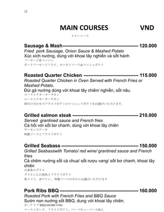 12
MAIN COURSES VND
ᥤ󥳩`
Sausage & Mash----------------------------------------------- 120.000
Fried pork Sausage, Onion Sauce & Mashed Potato
Xc xch n??ng, dng v?i khoai t?y nghi?n v s?t hnh
``ޥå
ݩ```ե饤˥󥽩`ޥåݥƥ
Roasted Quarter Chicken ---------------------------------- 115.000
Roasted Quarter Chicken in Oven Served with French Fries or
Mashed Potato.
?i g n??ng dng v?i khoai t?y chin/ nghi?n, s?t n?u.
`ȥ``
`ȥ``
Ϥ碌ǥե饤ɥݥƥȤޥåɥݥƥȤxӤޤ
Grilled salmon steak ----------------------------------------- 210.000
Served grantined sauce and French fries
C h?i v?i s?t b? chanh, dng v?i khoai t?y chin
`󥹥Ʃ`
u`ȥե饤ɥݥƥ
Grilled Seabass ------------------------------------------------ 150.000
Grilled Seabasswith Tomato/ red wine/ grantined sauce and French
fries
C ch?m n??ng s?t c chua/ s?t r??u vang/ s?t b? chanh, khoai t?y
chin
~Υ
뤷~ȥե饤ɥݥƥ
ȥޥȡ磻 u`Ф餪xӤޤ
Pork Ribs BBQ ------------------------------------------------- 160.000
Roasted Pork with French Fries and BBQ Sauce
S??n non n??ng s?t BBQ, dung v?i khoai t?y chin.
ݩ` BBQ160.000 VND
`ȥݩ`ե饤ɥݥƥȡЩ`٥``
 