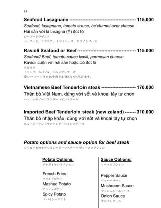 14
Seafood Lasagnane ------------------------------------------ 115.000
Seafood, lasagnane, tomato sauce, bechamel over cheese
H?i s?n v?i l lasagna (?) ?t l
`թ`ɥ饶˥
`թ`ɡ饶˥ ȥޥȥ`ۥ磻ȥ`
Ravioli Seafood or Beef------------------------------------- 115.000
Seafood/ Beef, tomato sauce basil, parmesan cheese
Ravioli cu?n v?i h?i s?n ho?c b ?t l
ӥ
ȥޥȥ`Х롢ѥ᥶`
`թ`ɤޤţxӤޤ
Vietnamese Beef Tenderloin steak ---------------------- 170.000
Th?n b Vi?t Nam, dng v?i s?t v khoai t?y t? ch?n
٥ȥʥΥө`եƥ`󥹥Ʃ`
Imported Beef Tenderloin steak (new zeland) ------- 310.000
Th?n b nh?p kh?u, dng v?i s?t v khoai t?y t? ch?n
˥``ţΥƥ`󥹥Ʃ`
Potato options and sauce option for beef steak
㥬Υץө`եƩ`å`ץ
Potato Options:
㥬Υץ
French Fries
ե饤ɥݥƥ
Mashed Potato
ޥåݥƥ
Spicy Potato
ѥ`ݥƥ
Sauce Options:
`ץ
Pepper Sauce
ڥåѩ``
Mushroom Sauce
ޥå`ॽ`
Onion Sauce
˥󥽩`
 
