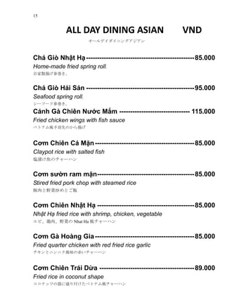 15
ALL DAY DINING ASIAN VND
`ǥ˥󥰥
Ch? Gi Nh?t H?-------------------------------------------------85.000
Home-made fried spring roll.
ԼuP
Ch? Gi H?i S?n -------------------------------------------------95.000
Seafood spring roll.
`թ`ɴ
Cnh G Chin N??c M?m -------------------------------- 115.000
Fried chicken wings with fish sauce
٥ȥʥLȤΤP
C?m Chin C M?n---------------------------------------------85.000
Claypot rice with salted fish
cn~Υ`ϥ
C?m s??n ram m?n--------------------------------------------85.000
Stired fried pork chop with steamed rice
Ұ˳Ȥ
C?m Chin Nh?t H? --------------------------------------------85.000
Nh?t H? fried rice with shrimp, chicken, vegetable
ӡ⡢Ұˤ Nhat Ha L`ϥ
C?m G Hong Gia---------------------------------------------85.000
Fried quarter chicken with red fried rice garlic
ȥ˥˥Lζγत`ϥ
C?m Chin Tri D?a -------------------------------------------89.000
Fried rice in coconut shape
ʥåĤʢ긶٥ȥʥL`ϥ
 