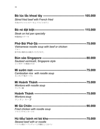 16
B lc l?c khoai t?y ------------------------------------------ 105.000
Stired fried beef with French fried
ţΥƩ`ȥե饤ɥݥƥ
B n ??t bi?t--------------------------------------------------- 115.000
Steak on hot pan specially
u⟰她Ʃ`
Ph? B/ Ph? G -------------------------------------------------75.000
Vietnamese noodle soup with beef or chicken
ե`
ţ⤫xӤޤ
Bn xo Singapore ---------------------------------------------80.000
Sauteed vermicelli, Singapore style
󥬥ݩ`L
M s??n non ------------------------------------------------------75.000
Cambodian rice with noodle soup
ܥL̩`ɥ
M Honh Thnh -------------------------------------------------75.000
Wontons with noodle soup
󥿥M
Honh Thnh -----------------------------------------------------75.000
Wontons soup
󥿥 `
M G Chin -------------------------------------------------------90.000
Fried chicken with noodle soup
ե饤ɥ̩`ɥ
H? ti?u/ bnh m b kho---------------------------------------75.000
Stewed beef with or noodle
٥ȥʥLө`ե`M⤷ϥѥ
 