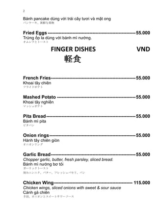 2
Bnh pancake dng v?i tri c?y t??i v m?t ong
ѥ󥱩`rʹ
Fried Eggs ---------------------------------------------------------55.000
Tr?ng ?p la dng v?i bnh m n??ng.
Ĥȥȩ`
FINGER DISHES VND
Xʳ
French Fries-------------------------------------------------------55.000
Khoai t?y chin
ե饤ɥݥƥ
Mashed Potato ---------------------------------------------------55.000
Khoai t?y nghi?n
ޥåݥƥ
Pita Bread----------------------------------------------------------55.000
Bnh m pita
ԥѥ
Onion rings--------------------------------------------------------55.000
Hnh t?y chin gin
˥
Garlic Bread-------------------------------------------------------55.000
Chopper garlic, butter, fresh parsley, sliced bread.
Bnh m n??ng b? t?i
`åȩ`
̤ߥ˥˥Х`եåѥꡢѥ
Chicken Wing--------------------------------------------------- 115.000
Chicken wings, sliced onions with sweet & sour sauce
Cnh g chin
𡢥˥ȥ`ȥ``
 