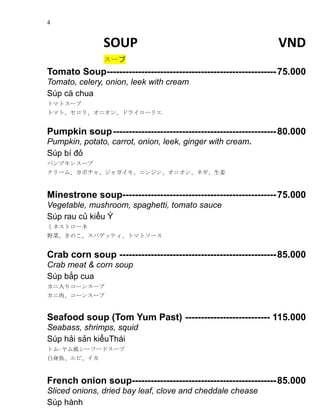 4
SOUP VND
`
Tomato Soup------------------------------------------------------75.000
Tomato, celery, onion, leek with cream
Sp c chua
ȥޥȥ`
ȥޥȡꡢ˥󡢥ɥ饤`ꥨ
Pumpkin soup----------------------------------------------------80.000
Pumpkin, potato, carrot, onion, leek, ginger with cream.
Sp b ??
ѥץ󥹩`
`ࡢܥ㡢㥬⡢˥󥸥󡢥˥󡢥ͥ
Minestrone soup-------------------------------------------------75.000
Vegetable, mushroom, spaghetti, tomato sauce
Sp rau c? ki?u ?
ߥͥȥ`
ҰˡΤѥåƥȥޥȥ`
Crab corn soup --------------------------------------------------85.000
Crab meat & corn soup
Sp b?p cua
ꥳ`󥹩`
⡢`󥹩`
Seafood soup (Tom Yum Past) --------------------------- 115.000
Seabass, shrimps, squid
Sp h?i s?n ki?uThi
ȥ?L`թ`ɥ`
~ӡ
French onion soup----------------------------------------------85.000
Sliced onions, dried bay leaf, clove and cheddale chease
Sp hnh
 