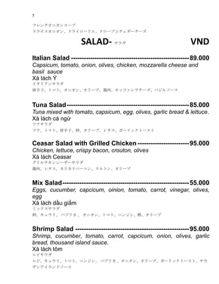 5
ե˥󥹩`
饤˥󡢥ɥ饤`ꥨ`֤ȥ``
SALAD-  VND
Italian Salad -------------------------------------------------------89.000
Capsicum, tomato, onion, olives, chicken, mozzarella cheese and
basil sauce
X lch ?
ꥢ󥵥
ӡȥޥȡ˥󡢥`֡⡢åĥ`Х륽`
Tuna Salad---------------------------------------------------------85.000
Tuna mixed with tomato, capsicum, egg, olives, garlic bread & lettuce.
X lch c ng?
ĥʥ
ĥʡȥޥȡӡѡ`֡쥿`åȩ`
Ceasar Salad with Grilled Chicken ------------------------95.000
Chicken, lettuce, crispy bacon, crouton, olives
X lch Ceasar
󥷩``
⡢쥿ꥫ٩`󡢥ȥ󡢥`
Mix Salad-----------------------------------------------------------55.000
Eggs, cucumber, capcicum, oinion, tomato, carrot, vinegar, olives,
egg
X lch d?u gi?m
ߥå
ѡ奦ꡢ ѥץꥫ  ˥󡢥ȥޥȡ˥󥸥`
Shrimp Salad -----------------------------------------------------95.000
Shrimp, cucumber, tomato, carrot, capcicum, onion, olives, garlic
bread, thousand island sauce.
X lch t?m
ӥ
ӡ奦ꡢȥޥȡ˥󥸥 ѥץꥫ ˥󡢥`֡`åȩ`ȡ
󥢥ɥ`
 