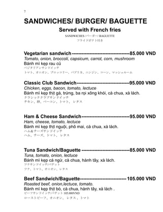 7
SANDWICHES/ BURGER/ BAGUETTE
Served with French fries
SANDWICHES /Щ``/ BAGUETTE
ե饤ɥݥƥȸ
Vegetarian sandwich------------------------------------85.000 VND
Tomato, onion, broccoli, capsicum, carrot, corn, mushroom
Bnh m k?p rau c?
٥ꥢ󥵥ɥå
ȥޥȡ˥󡢥֥å`ѥץꥫ˥󥸥󡢥`󡢥ޥå`
Classic Club Sandwich---------------------------------95.000 VND
Chicken, eggs, bacon, tomato, lectuce
Bnh m k?p th?t g, tr?ng, ba r?i x?ng khi, c chua, x lch.
饷å֥ɥå
ѡ٩`󡢥ȥޥȡ 쥿
Ham & Cheese Sandwich------------------------------95.000 VND
Ham, cheese, tomato, lectuce
Bnh m k?p th?t ngu?i, ph? mai, c chua, x lch.
ϥࣦ`ɥå
ϥࡢ`ȥޥȡ 쥿
Tuna Sandwich/Baguette ------------------------------85.000 VND
Tuna, tomato, onion, lectuce
Bnh m k?p c ng?, c chua, hnh t?y, x lch.
ĥʥɥå/Хå
ĥʡȥޥȡ˥󡢥쥿
Beef Sandwich/Baguette----------------------------- 105.000 VND
Roasted beef, onion,lectuce, tomato.
Bnh m k?p th?t b, c chua, hnh t?y, x lch .
ө`եɥå/Хå 105.000VND
`ȥө`ա˥ 쥿 ȥޥ
 