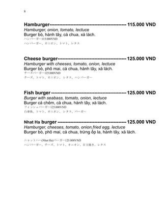 8
Hamburger------------------------------------------------ 115.000 VND
Hamburger, onion, tomato, lectuce
Burger b, hnh t?y, c chua, x lch.
ϥЩ``115.000VND
ϥЩ``˥󡢥ȥޥȡ쥿
Cheese burger------------------------------------------- 125.000 VND
Hamburger with cheeses, tomato, onion, lectuce
Burger b, ph? mai, c chua, hnh t?y, x lch.
`Щ``125.000VND
`ȥޥȡ˥ 쥿ϥЩ``
Fish burger ----------------------------------------------- 125.000 VND
Burger with seabass, tomato, onion, lectuce
Burger c ch?m, c chua, hnh t?y, x lch.
եåЩ``125.000VND
~ȥޥȡ˥ 쥿Щ``
Nhat Ha burger ------------------------------------------- 125.000 VND
Hamburger, cheeses, tomato, onion,fried egg, lectuce
Burger b, ph? mai, c chua, tr?ng ?p la, hnh t?y, x lch.
˥åȥϩ`(Nhat Ha)Щ``125.000VND
ϥЩ```ȥޥȡ˥Ŀ񟆤쥿
 