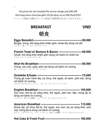 1
The price has not included 5% service charge and 10% VAT
Giá trong menu chưa bao gồm 5% phí phục vụ và 10% thuế GTGT
メニューの値段は 5%のサービス費及び VAT10％を含んでおりません。
BREAKFAST VND
朝食
Eggs Benedict----------------------------------------------------80.000
Burger, trứng, thịt xông khói chiên giòn, khoai tây dùng với sốt
バーガー、卵、ベーコン、ポテトとソース
French Toast w/ Banana & Bacon -------------------------80.000
Chuối, thịt xông khói chiên giòn dùng với bánh mì chiên bơ
バナナ・ベーコン/フレンチトースト
Nhat Ha Breakfast-----------------------------------------------80.000
Trứng, xúc xích, pate, phô mai dùng với bánh mì nướng
卵、ソーセージ、パテ、チーズ、トースト
Omelette &Toast-------------------------------------------------75.000
Trứng gà cuộn hành tây, cà chua, thịt nguội, ớt xanh, phô mai, dùng
với bánh mì nướng.
オニオン入りオムレツ、トマト、ハム、ピーマン、チーズ、トースト
English Breakfast --------------------------------------------- 105.000
Xúc xích, thịt ba rọi xông khói, thịt nguội, phô mai, đậu, trứng ốp la
dùng với bánh mì nướng.
ソーセージ、豚バラの燻製、ハム、チーズ、豆、オムレツとトースト
American Breakfast ------------------------------------------ 115.000
Khoai tây, cà chua đút lò, thịt nguội, xúc xích, ba rọi xông khói, phô
mai, trứng ốp la dung với bánh mì nướng.
ポテト、ベイクドトマト、ハム、ソーセージ、豚バラの燻製、チーズ、オムレツとトースト
Hot Cake & Fresh Fruit -------------------------------------- 100.000
 