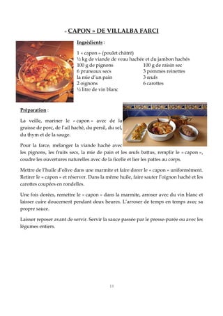19
« CAPON » DE VILLALBA FARCI
Ingrédients :
1 « capon » (poulet châtré)
½ kg de viande de veau hachée et du jambon hachés
100 g de pignons 100 g de raisin sec
6 pruneaux secs 3 pommes reinettes
la mie d’un pain 3 œufs
2 oignons 6 carottes
½ litre de vin blanc
Préparation :
La veille, mariner le « capon » avec de la
graisse de porc, de l’ail haché, du persil, du sel,
du thym et de la sauge.
Pour la farce, mélanger la viande haché avec
les pignons, les fruits secs, la mie de pain et les œufs battus, remplir le « capon »,
coudre les ouvertures naturelles avec de la ficelle et lier les pattes au corps.
Mettre de l’huile d’olive dans une marmite et faire dorer le « capon » uniformément.
Retirer le « capon » et réserver. Dans la même huile, faire sauter l’oignon haché et les
carottes coupées en rondelles.
Une fois dorées, remettre le « capon » dans la marmite, arroser avec du vin blanc et
laisser cuire doucement pendant deux heures. L’arroser de temps en temps avec sa
propre sauce.
Laisser reposer avant de servir. Servir la sauce passée par le presse-purée ou avec les
légumes entiers.
 