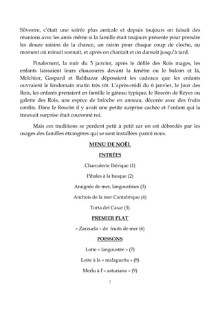 2
Silvestre, c’était une soirée plus amicale et depuis toujours on faisait des
réunions avec les amis même si la famille était toujours présente pour prendre
les douze raisins de la chance, un raisin pour chaque coup de cloche, au
moment où minuit sonnait, et après on chantait et on dansait jusqu’à tard.
Finalement, la nuit du 5 janvier, après le défilé des Rois mages, les
enfants laissaient leurs chaussures devant la fenêtre ou le balcon et là,
Melchior, Gaspard et Balthazar déposaient les cadeaux que les enfants
ouvraient le lendemain matin très tôt. L’après-midi du 6 janvier, le Jour des
Rois, les enfants prenaient en famille le gâteau typique, le Roscón de Reyes ou
galette des Rois, une espèce de brioche en anneau, décorée avec des fruits
confits. Dans le Roscón il y avait une petite surprise cachée et l’enfant qui la
trouvait surprise était couronné roi.
Mais ces traditions se perdent petit à petit car on est débordés par les
usages des familles étrangères qui se sont installées parmi nous.
MENU DE NOËL
ENTRÉES
Charcuterie Ibérique (1)
Pibales à la basque (2)
Araignée de mer, langoustines (3)
Anchois de la mer Cantabrique (4)
Torta del Casar (5)
PREMIER PLAT
« Zarzuela » de fruits de mer (6)
POISSONS
Lotte « langoustée » (7)
Lotte à la « malagueña » (8)
Merlu à l‘« asturiana » (9)
 