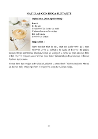 20
NATILLAS CON ROCA FLOTANTE
Ingrédients (pour 8 personnes) :
4 œufs
1 l de lait
3 cuillerées de farine de maïs
1 bâton de cannelle entière
200 g de sucre
1 écorce de citron
Préparation :
Faire bouillir tout le lait, sauf un demi-verre qu’il faut
réserver, avec la cannelle, le sucre et l’écorce de citron.
Lorsque le lait commence à fumer, verser les jaunes et la farine de maïs dissous dans
le lait réservé, remuer sans s’arrêter pour éviter la formation de grumeaux et laisser
épaissir légèrement.
Verser dans des coupes individuelles, enlever la cannelle et l’écorce de citron. Mettre
un biscuit dans chaque portion et le couvrir avec du blanc en neige.
 