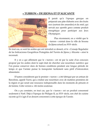 21
« TURRON » DE JIJONA ET D’ALICANTE
Il paraît qu’à l’époque grecque on
préparait une pâte élaborée avec des fruits
secs (surtout des amandes) et du miel, qui
servait aux sportifs grecs comme produit
énergétique pour participer aux Jeux
Olympiques.
Plus récemment, on a vérifié que le
« turron » existait dans la ville de Sexona
(la Jijona actuel) au XVIe siècle.
En tout cas, ce sont les arabes qui ont introduit ce dessert, et le « Consejo Regulador
de las Indicaciones Geográficas Protegidas del Turrón de Jijona y Alicante » ainsi le
reconnaît.
Il y en a qui affirment que le « turron » est né par la suite d’un concours
proposé par les arabes dont le sujet était de chercher une nourriture nutritive que
l’on puisse conserver dans de bonnes conditions pendant une longue période de
temps et que l’armée puisse la transporter facilement sans péril d’intoxication
alimentaire.
D’autres considèrent que le premier « turron » a été fabriqué par un artisan de
Barcelone, appelé Turró, qui a réalisé une nourriture avec de matières premières de
la région et qui serait une ressource indispensable dans les moments de pénurie et
de famine. Cette version a été moins soutenue.
On a pu constater, en tout cas, que le « turron » est un produit consommé
seulement à Noël. Déjà à l’époque de Philippe II, au XVIe siècle, son chef de cuisine
raconte qu’il s’agit d’un dessert consommé à cette époque de l’année.
 