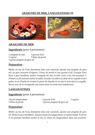 6
ARAIGNÉE DE MER, LANGOUSTINES (3)
ARAIGNÉE DE MER
Ingrédients (pour 4 personnes) :
1 araignée de mer 1 gousse d’ail
1 oignon 3 brins de persil
1 grosse poignée de gros sel
Préparation :
Mettre au feu de l’eau abondante dans une casserole, ajouter une poignée de gros
sel, un gros morceau d’oignon, 3 brins de persil et une gousse d’ail. Lorsque l’eau
boue à gros bouillons mettre l’araignée de mer et faire cuire à feu fort pendant ¼
d’heure ou 20 minutes (selon la taille). Ensuite on enlève la chair de la coquille et des
pattes et on l’hache en évitant la perte du liquide et on met le tout dans la coquille.
Servir avec de la vinaigrette, une autre sauce ou seule tout simplement.
LANGOUSTINES
Ingrédients (pour 4 personnes) :
1 kg de langoustines 1 gousse d’ail 1 oignon
3 brins de persil 1 grosse poignée de gros sel
Préparation :
Mettre au feu de l’eau abondante dans une casserole, ajouter une poignée de gros
sel. Porter l’eau à ébullition. Ajouter toutes les langoustines en même temps. Couvrir
et au premier bouillon arrêter le feu et verser les langoustines dans une passoire.
 