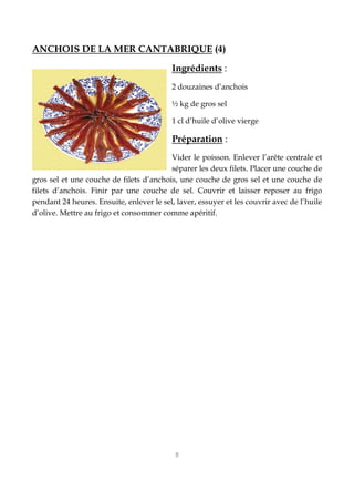 8
ANCHOIS DE LA MER CANTABRIQUE (4)
Ingrédients :
2 douzaines d’anchois
½ kg de gros sel
1 cl d’huile d’olive vierge
Préparation :
Vider le poisson. Enlever l’arête centrale et
séparer les deux filets. Placer une couche de
gros sel et une couche de filets d’anchois, une couche de gros sel et une couche de
filets d’anchois. Finir par une couche de sel. Couvrir et laisser reposer au frigo
pendant 24 heures. Ensuite, enlever le sel, laver, essuyer et les couvrir avec de l’huile
d’olive. Mettre au frigo et consommer comme apéritif.
 