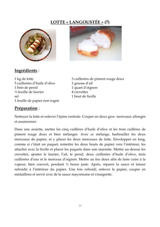 10
LOTTE « LANGOUSTÉE » (7)
Ingrédients :
1 kg de lotte 3 cuillerées de piment rouge doux
5 cuillerées d’huile d’olive 1 gousse d’ail
1 brin de persil 1 quart d’oignon
½ feuille de laurier 4 crevettes
sel 1 bout de ficelle
1 feuille de papier non rogné
Préparation :
Nettoyer la lotte et enlever l’épine centrale. Couper en deux gros morceaux allongés
et assaisonner.
Dans une assiette, mettre les cinq cuillères d’huile d’olive et les trois cuillères de
piment rouge doux et bien mélanger. Avec ce mélange, barbouiller les deux
morceaux de papier, et y placer les deux morceaux de lotte. Envelopper en long,
comme si c’était un paquet, remettre les deux bouts de papier vers l’intérieur, les
attacher avec la ficelle et placer les paquets dans une marmite. Mettre au-dessus les
crevettes, ajouter le laurier, l’ail, le persil, deux cuillerées d’huile d’olive, trois
cuillerées d’eau et le morceau d’oignon. Mettre au feu doux afin de faire cuire à la
vapeur, bien couvert, pendant ½ heure juste. Après, séparer la sauce et laisser
refroidir à l’intérieur du papier. Une fois refroidi, enlever le papier, couper en
médaillons et servir avec de la sauce mayonnaise et vinaigrette.
 