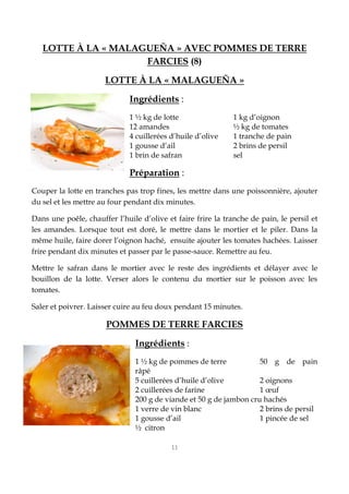 11
LOTTE À LA « MALAGUEÑA » AVEC POMMES DE TERRE
FARCIES (8)
LOTTE À LA « MALAGUEÑA »
Ingrédients :
1 ½ kg de lotte 1 kg d’oignon
12 amandes ½ kg de tomates
4 cuillerées d’huile d’olive 1 tranche de pain
1 gousse d’ail 2 brins de persil
1 brin de safran sel
Préparation :
Couper la lotte en tranches pas trop fines, les mettre dans une poissonnière, ajouter
du sel et les mettre au four pendant dix minutes.
Dans une poêle, chauffer l’huile d’olive et faire frire la tranche de pain, le persil et
les amandes. Lorsque tout est doré, le mettre dans le mortier et le piler. Dans la
même huile, faire dorer l’oignon haché, ensuite ajouter les tomates hachées. Laisser
frire pendant dix minutes et passer par le passe-sauce. Remettre au feu.
Mettre le safran dans le mortier avec le reste des ingrédients et délayer avec le
bouillon de la lotte. Verser alors le contenu du mortier sur le poisson avec les
tomates.
Saler et poivrer. Laisser cuire au feu doux pendant 15 minutes.
POMMES DE TERRE FARCIES
Ingrédients :
1 ½ kg de pommes de terre 50 g de pain
râpé
5 cuillerées d’huile d’olive 2 oignons
2 cuillerées de farine 1 œuf
200 g de viande et 50 g de jambon cru hachés
1 verre de vin blanc 2 brins de persil
1 gousse d’ail 1 pincée de sel
½ citron
 