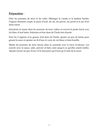 12
Préparation :
Peler les pommes de terre et les vider. Mélanger la viande et le jambon hachés,
l’oignon finement coupé, le jaune d’œuf, du sel, du poivre, du persil et le jus d’un
demi citron.
Introduire la masse dans les pommes de terre vidées et couvrir la partie farcie avec
du blanc d’œuf battu. Enfariner et frire dans de l’huile très chaude.
Frire les 2 oignons et la gousse d’ail dans de l’huile, ajouter un peu de farine pour
grossir la sauce et ajouter un dl d’eau, le verre de vin blanc et faire bouillir.
Mettre les pommes de terre farcies dans la casserole avec la farce en-dessus. Les
couvrir avec la sauce, saler, poivrer et faire cuire jusqu’à ce qu’elles soient molles.
Ajouter encore un peu d’eau s’il le faut parce qu’il faut qu’il reste de la sauce.
 