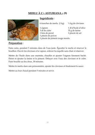13
MERLU À L’« ASTURIANA » (9)
Ingrédients :
6 tranches de merlu (1 kg) ½ kg de clovisses
1 oignon 1 dl d’huile d’olive
3 dl de cidre 35 g de farine
1 brin de persil 1 pincée de sel
1 pincée de poivre
1 pincée de piment rouge moulu
Préparation :
Faire cuire, pendant 5 minutes dans de l’eau juste. Égoutter le merlu et réserver le
bouillon. Ouvrir les clovisses à la vapeur, enlever la coquille sans chair et réserver.
Mettre de l’huile dans une marmite, chauffer et ajouter l’oignon finement haché.
Dorer et ajouter la farine et le piment. Délayer avec l’eau des clovisses et le cidre.
Faire bouillir au feu doux, 30 minutes.
Mettre le merlu dans une poissonnière, ajouter les clovisses et finalement la sauce.
Mettre au four chaud pendant 5 minutes et servir.
 