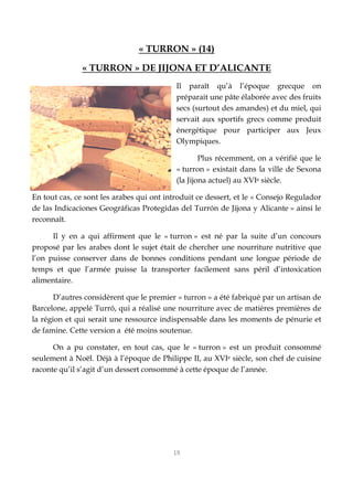 19
« TURRON » (14)
« TURRON » DE JIJONA ET D’ALICANTE
Il paraît qu’à l’époque grecque on
préparait une pâte élaborée avec des fruits
secs (surtout des amandes) et du miel, qui
servait aux sportifs grecs comme produit
énergétique pour participer aux Jeux
Olympiques.
Plus récemment, on a vérifié que le
« turron » existait dans la ville de Sexona
(la Jijona actuel) au XVIe siècle.
En tout cas, ce sont les arabes qui ont introduit ce dessert, et le « Consejo Regulador
de las Indicaciones Geográficas Protegidas del Turrón de Jijona y Alicante » ainsi le
reconnaît.
Il y en a qui affirment que le « turron » est né par la suite d’un concours
proposé par les arabes dont le sujet était de chercher une nourriture nutritive que
l’on puisse conserver dans de bonnes conditions pendant une longue période de
temps et que l’armée puisse la transporter facilement sans péril d’intoxication
alimentaire.
D’autres considèrent que le premier « turron » a été fabriqué par un artisan de
Barcelone, appelé Turró, qui a réalisé une nourriture avec de matières premières de
la région et qui serait une ressource indispensable dans les moments de pénurie et
de famine. Cette version a été moins soutenue.
On a pu constater, en tout cas, que le « turron » est un produit consommé
seulement à Noël. Déjà à l’époque de Philippe II, au XVIe siècle, son chef de cuisine
raconte qu’il s’agit d’un dessert consommé à cette époque de l’année.
 