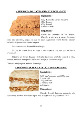 20
« TURRON » DE JIJONA OU « TURRON » MOU
Ingrédients :
900 g d’amandes variété Marcona
450 g de sucre
450 g de miel
5 blancs d’œufs
Préparation :
Griller les amandes et les broyer.
Chauffer le miel avec le sucre à feu doux,
dans une casserole, jusqu’à ce que les deux ingrédients soient dissous. Laisser
refroidir et ajouter les amandes broyées.
Mettre au feu très doux et bien mélanger.
Monter les blancs d’œuf en neige et ajouter peu à peu sans que les blancs
s’abaissent.
Préparer un chiffon de grosse toile afin de donner une belle forme à la pâte,
comme une barre. Lorsque le chiffon sera trempé, il faudra le changer.
Tenir au frais jusqu’au moment de manger.
« TURRON » D’ALICANTE OU « TURRON» DUR
Ingrédients :
1,800 kg d’amandes variété Marcona
1 kg de miel
250 g de sucre
2 blancs d’œuf
pain azyme
Préparation :
Chauffer le miel dans une casserole, très
doucement pendant 45 minutes à peu près. Il faut laisser évaporer toute l’eau.
 