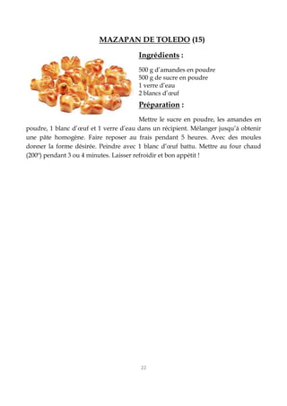 22
MAZAPAN DE TOLEDO (15)
Ingrédients :
500 g d’amandes en poudre
500 g de sucre en poudre
1 verre d’eau
2 blancs d’œuf
Préparation :
Mettre le sucre en poudre, les amandes en
poudre, 1 blanc d’œuf et 1 verre d’eau dans un récipient. Mélanger jusqu’à obtenir
une pâte homogène. Faire reposer au frais pendant 5 heures. Avec des moules
donner la forme désirée. Peindre avec 1 blanc d’œuf battu. Mettre au four chaud
(200º) pendant 3 ou 4 minutes. Laisser refroidir et bon appétit !
 