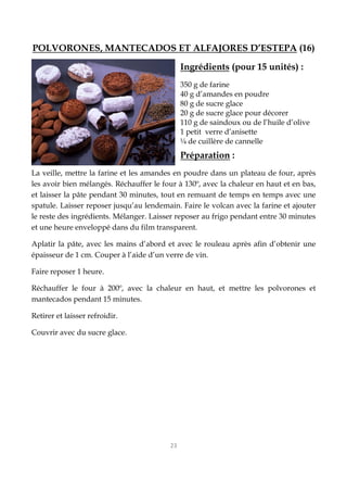 23
POLVORONES, MANTECADOS ET ALFAJORES D’ESTEPA (16)
Ingrédients (pour 15 unités) :
350 g de farine
40 g d’amandes en poudre
80 g de sucre glace
20 g de sucre glace pour décorer
110 g de saindoux ou de l’huile d’olive
1 petit verre d’anisette
¼ de cuillère de cannelle
Préparation :
La veille, mettre la farine et les amandes en poudre dans un plateau de four, après
les avoir bien mélangés. Réchauffer le four à 130º, avec la chaleur en haut et en bas,
et laisser la pâte pendant 30 minutes, tout en remuant de temps en temps avec une
spatule. Laisser reposer jusqu’au lendemain. Faire le volcan avec la farine et ajouter
le reste des ingrédients. Mélanger. Laisser reposer au frigo pendant entre 30 minutes
et une heure enveloppé dans du film transparent.
Aplatir la pâte, avec les mains d’abord et avec le rouleau après afin d’obtenir une
épaisseur de 1 cm. Couper à l’aide d’un verre de vin.
Faire reposer 1 heure.
Réchauffer le four à 200º, avec la chaleur en haut, et mettre les polvorones et
mantecados pendant 15 minutes.
Retirer et laisser refroidir.
Couvrir avec du sucre glace.
 