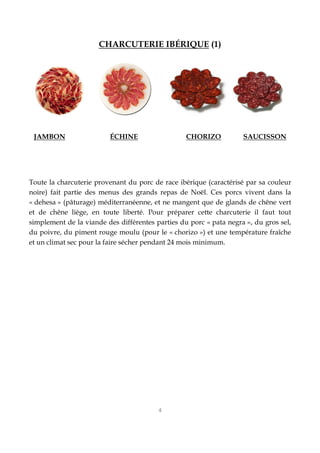 4
CHARCUTERIE IBÉRIQUE (1)
JAMBON ÉCHINE CHORIZO SAUCISSON
Toute la charcuterie provenant du porc de race ibérique (caractérisé par sa couleur
noire) fait partie des menus des grands repas de Noël. Ces porcs vivent dans la
« dehesa » (pâturage) méditerranéenne, et ne mangent que de glands de chêne vert
et de chêne liège, en toute liberté. Pour préparer cette charcuterie il faut tout
simplement de la viande des différentes parties du porc « pata negra », du gros sel,
du poivre, du piment rouge moulu (pour le « chorizo ») et une température fraîche
et un climat sec pour la faire sécher pendant 24 mois minimum.
 