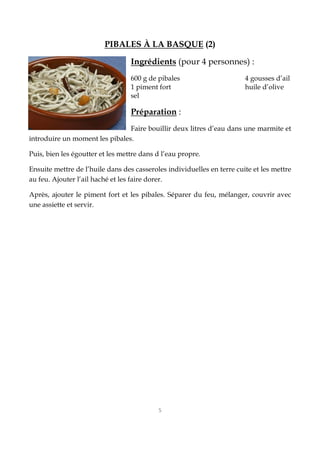 5
PIBALES À LA BASQUE (2)
Ingrédients (pour 4 personnes) :
600 g de pibales 4 gousses d’ail
1 piment fort huile d’olive
sel
Préparation :
Faire bouillir deux litres d’eau dans une marmite et
introduire un moment les pibales.
Puis, bien les égoutter et les mettre dans d l’eau propre.
Ensuite mettre de l’huile dans des casseroles individuelles en terre cuite et les mettre
au feu. Ajouter l’ail haché et les faire dorer.
Après, ajouter le piment fort et les pibales. Séparer du feu, mélanger, couvrir avec
une assiette et servir.
 